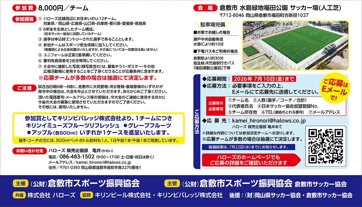 瀬戸内少年少女サッカー大会　開催日2026年9月19日（土）20日（日）参加費8,000円/チーム　参加資格①ハローズ店舗周辺に住んでおられるU-12チーム対象県・・・岡山県・広島県・山口県・兵庫県・香川県・愛媛県・徳島県②6年生を主体としたチーム構成とする（日本サッカー協会に加盟しているチーム③応募チームが多数の場合は抽選にて決定します。　会場　メイン会場：倉敷市水島緑地福田公園　サッカー場（人工芝）※ハローズのホームページでもご応募の内容をご確認いただけます
